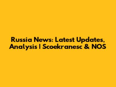 Russia News: Latest Updates, Analysis | Scoekranesc & NOS