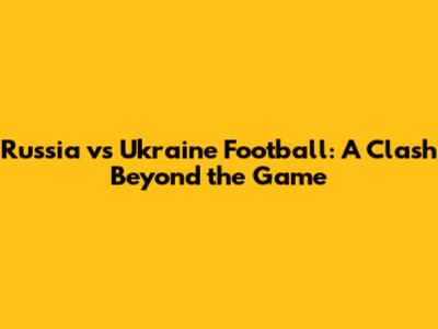 Russia vs Ukraine Football: A Clash Beyond the Game