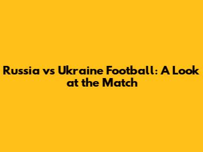 Russia vs Ukraine Football: A Look at the Match