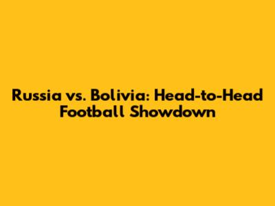 Russia vs. Bolivia: Head-to-Head Football Showdown