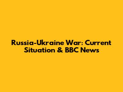 Russia-Ukraine War: Current Situation & BBC News