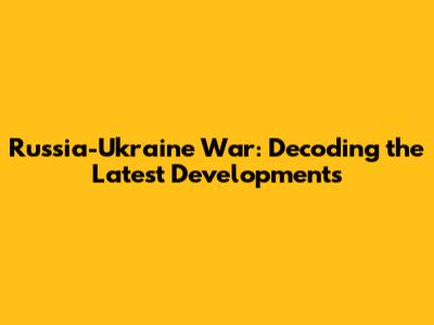 Russia-Ukraine War: Decoding the Latest Developments