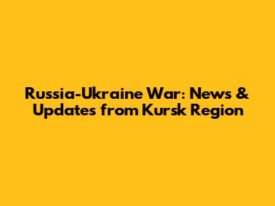 Russia-Ukraine War: News & Updates from Kursk Region