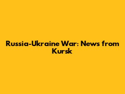 Russia-Ukraine War: News from Kursk