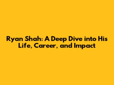 Ryan Shah: A Deep Dive into His Life, Career, and Impact