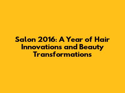 Salon 2016: A Year of Hair Innovations and Beauty Transformations