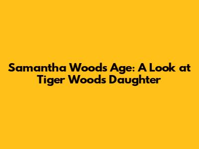 Samantha Woods' Age: A Look at Tiger Woods' Daughter