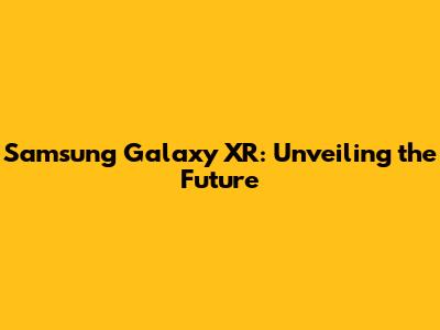 Samsung Galaxy XR: Unveiling the Future
