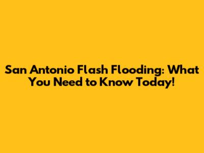 San Antonio Flash Flooding: What You Need to Know Today!