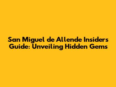 San Miguel de Allende Insider's Guide: Unveiling Hidden Gems