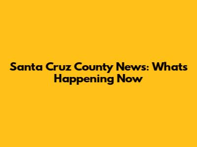Santa Cruz County News: What's Happening Now