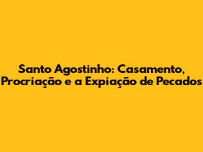 Santo Agostinho: Casamento, Procriação e a Expiação de Pecados
