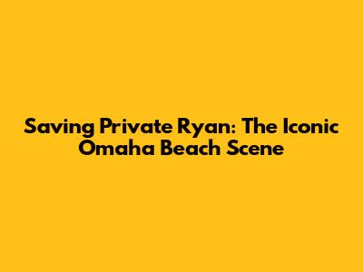 Saving Private Ryan: The Iconic Omaha Beach Scene