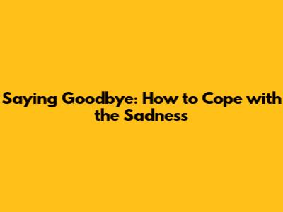 Saying Goodbye: How to Cope with the Sadness