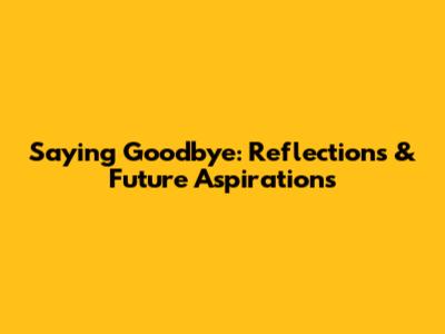 Saying Goodbye: Reflections & Future Aspirations