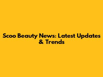 Scoo Beauty News: Latest Updates & Trends