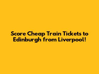 Score Cheap Train Tickets to Edinburgh from Liverpool!
