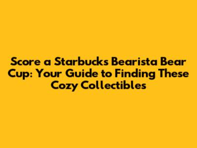 Score a Starbucks Bearista Bear Cup: Your Guide to Finding These Cozy Collectibles