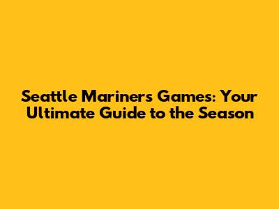 Seattle Mariners Games: Your Ultimate Guide to the Season