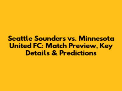 Seattle Sounders vs. Minnesota United FC: Match Preview, Key Details & Predictions