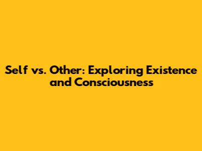 Self vs. Other: Exploring Existence and Consciousness