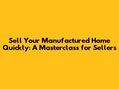 Sell Your Manufactured Home Quickly: A Masterclass for Sellers