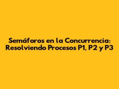 Semáforos en la Concurrencia: Resolviendo Procesos P1, P2 y P3