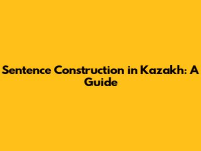 Sentence Construction in Kazakh: A Guide
