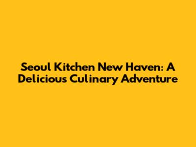 Seoul Kitchen New Haven: A Delicious Culinary Adventure