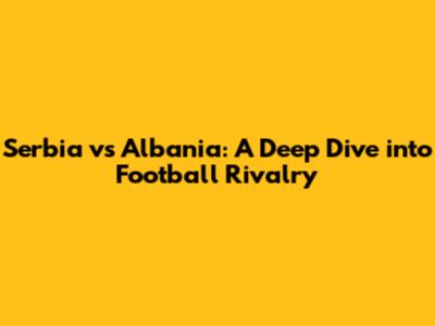 Serbia vs Albania: A Deep Dive into Football Rivalry