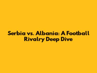 Serbia vs. Albania: A Football Rivalry Deep Dive