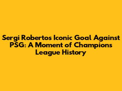 Sergi Roberto's Iconic Goal Against PSG: A Moment of Champions League History