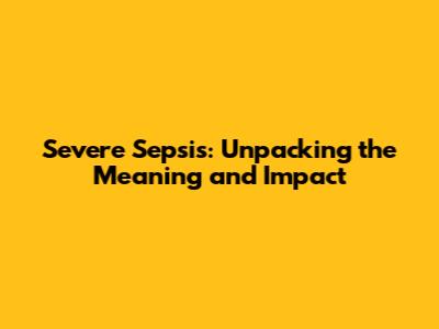 Severe Sepsis: Unpacking the Meaning and Impact