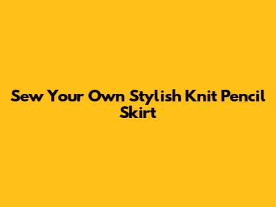 Sew Your Own Stylish Knit Pencil Skirt