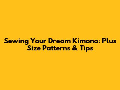 Sewing Your Dream Kimono: Plus Size Patterns & Tips