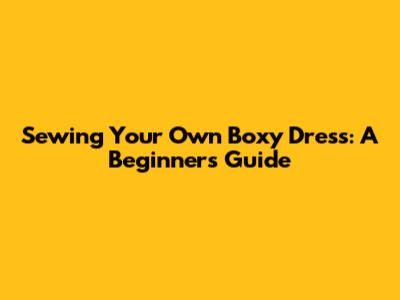 Sewing Your Own Boxy Dress: A Beginner's Guide