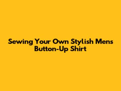 Sewing Your Own Stylish Men's Button-Up Shirt