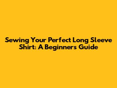 Sewing Your Perfect Long Sleeve Shirt: A Beginner's Guide