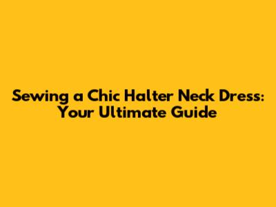 Sewing a Chic Halter Neck Dress: Your Ultimate Guide