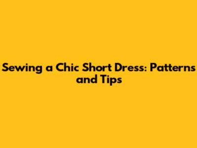 Sewing a Chic Short Dress: Patterns and Tips