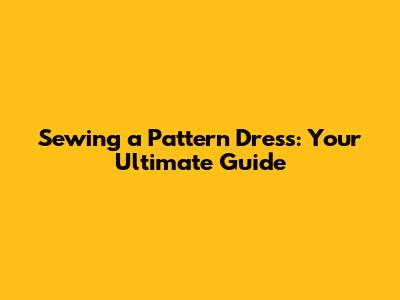 Sewing a Pattern Dress: Your Ultimate Guide