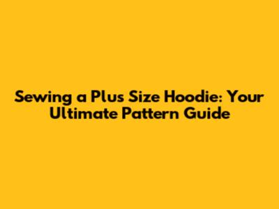 Sewing a Plus Size Hoodie: Your Ultimate Pattern Guide