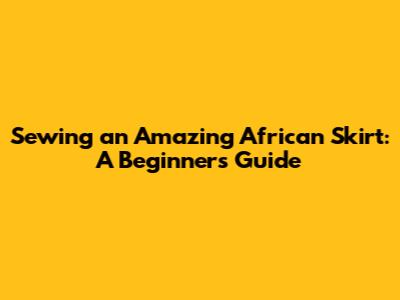 Sewing an Amazing African Skirt: A Beginner's Guide
