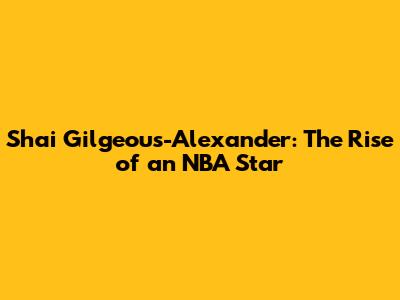Shai Gilgeous-Alexander: The Rise of an NBA Star