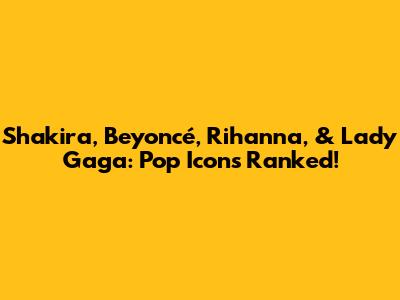 Shakira, Beyoncé, Rihanna, & Lady Gaga: Pop Icons Ranked!