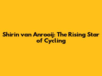 Shirin van Anrooij: The Rising Star of Cycling