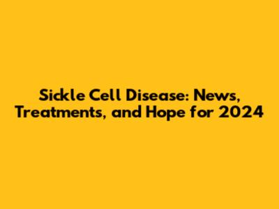 Sickle Cell Disease: News, Treatments, and Hope for 2024