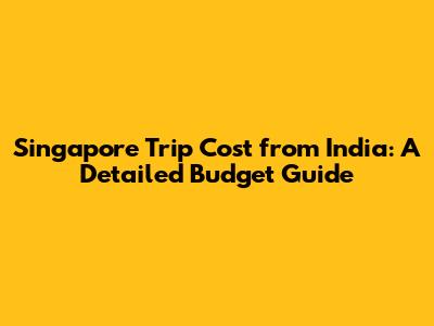 Singapore Trip Cost from India: A Detailed Budget Guide
