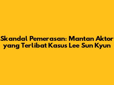 Skandal Pemerasan: Mantan Aktor yang Terlibat Kasus Lee Sun Kyun