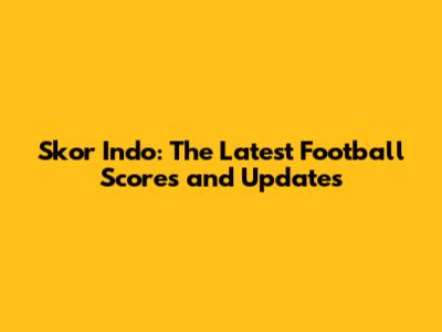 Skor Indo: The Latest Football Scores and Updates